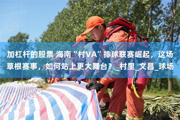 加杠杆的股票 海南“村VA”排球联赛崛起，这场草根赛事，如何站上更大舞台？_村里_文昌_球场