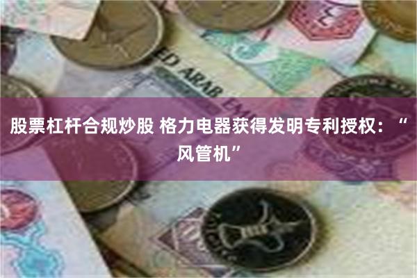 股票杠杆合规炒股 格力电器获得发明专利授权：“风管机”