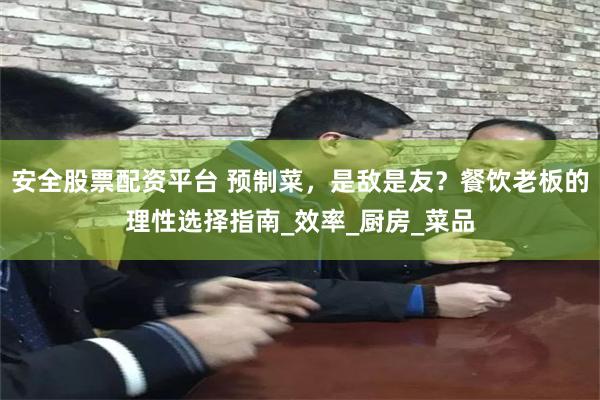 安全股票配资平台 预制菜，是敌是友？餐饮老板的理性选择指南_效率_厨房_菜品