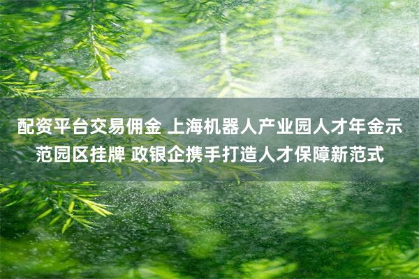 配资平台交易佣金 上海机器人产业园人才年金示范园区挂牌 政银企携手打造人才保障新范式